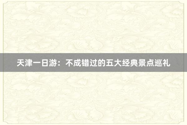 天津一日游：不成错过的五大经典景点巡礼